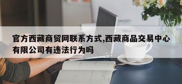 官方西藏商贸网联系方式,西藏商品交易中心有限公司有违法行为吗