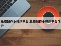 免费制作小程序平台,免费制作小程序平台飞云