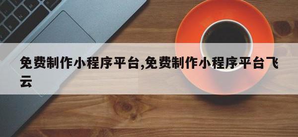 免费制作小程序平台,免费制作小程序平台飞云