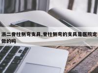 浙二脊柱侧弯支具,脊柱侧弯的支具是医院定做的吗