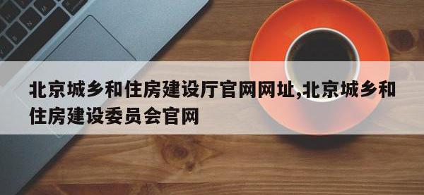 北京城乡和住房建设厅官网网址,北京城乡和住房建设委员会官网