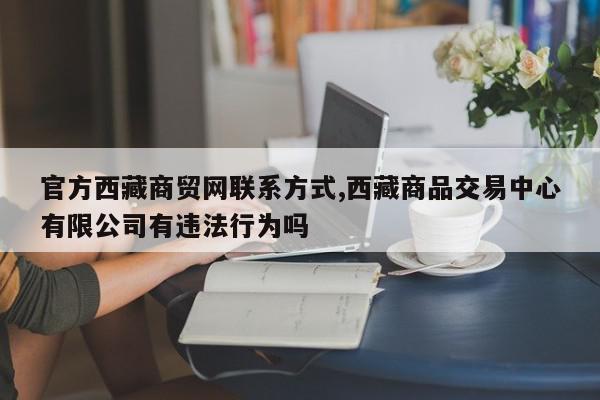 官方西藏商贸网联系方式,西藏商品交易中心有限公司有违法行为吗